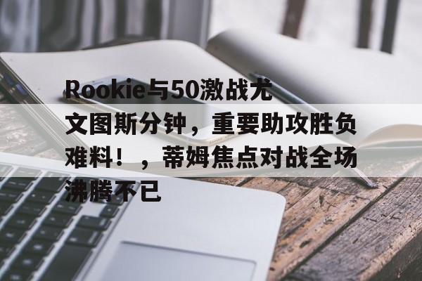 官方网站-Rookie与50激战尤文图斯分钟，重要助攻胜负难料！，蒂姆焦点对战全场沸腾不已-官方网站